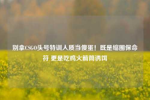 别拿CSGO头号特训人质当傻蛋!既是缩圈保命符 更是吃鸡火箭筒诱饵