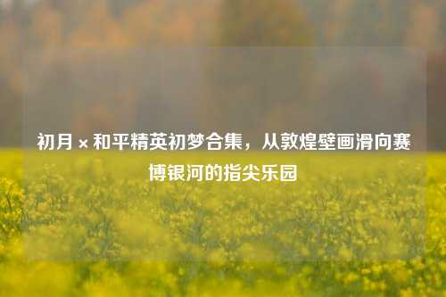 初月×和平精英初梦合集,从敦煌壁画滑向赛博银河的指尖乐园