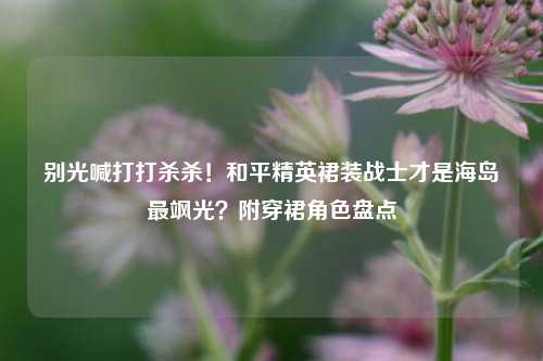 别光喊打打杀杀!和平精英裙装战士才是海岛最飒光?附穿裙角色盘点