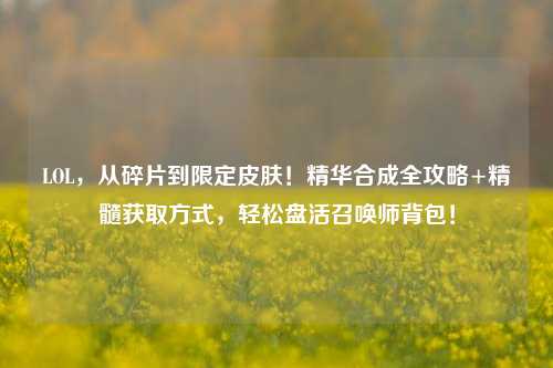 LOL，从碎片到限定皮肤！精华合成全攻略+精髓获取方式，轻松盘活召唤师背包！