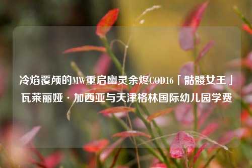 冷焰覆颅的MW重启幽灵余烬COD16「骷髅女王」瓦莱丽娅·加西亚与天津格林国际幼儿园学费