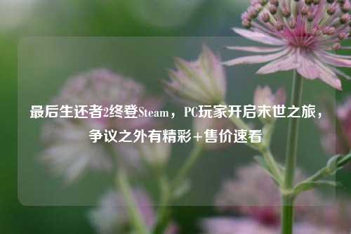最后生还者2终登Steam，PC玩家开启末世之旅，争议之外有精彩+售价速看