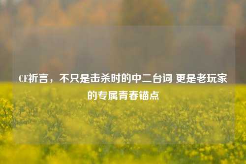 CF祈言,不只是击杀时的中二台词 更是老玩家的专属青春锚点