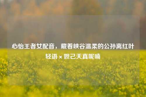 心怡王者女配音,藏着峡谷温柔的公孙离红叶轻语×妲己天真呢喃