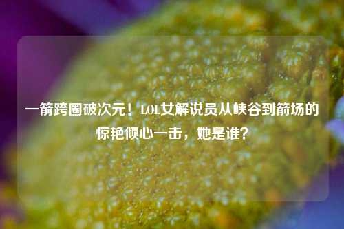 一箭跨圈破次元!LOL女解说员从峡谷到箭场的惊艳倾心一击,她是谁?
