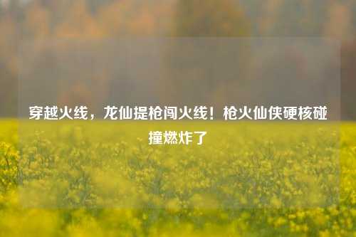 穿越火线，龙仙提枪闯火线！枪火仙侠硬核碰撞燃炸了
