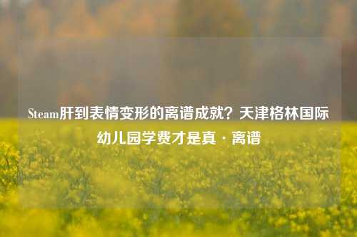 Steam肝到表情变形的离谱成就？天津格林国际幼儿园学费才是真·离谱