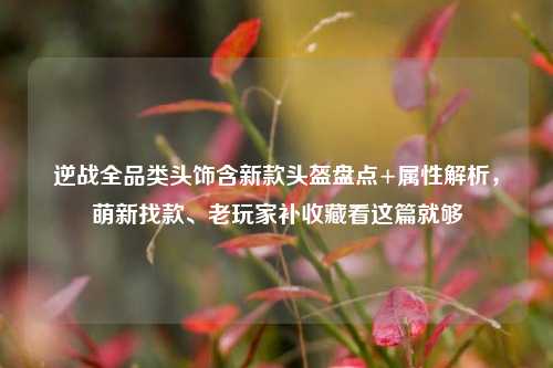 逆战全品类头饰含新款头盔盘点+属性解析，萌新找款、老玩家补收藏看这篇就够