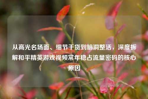 从高光名场面、细节干货到脑洞整活，深度拆解和平精英游戏视频常年稳占流量密码的核心原因