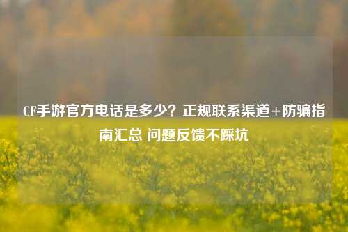 CF手游官方电话是多少？正规联系渠道+防骗指南汇总 问题反馈不踩坑