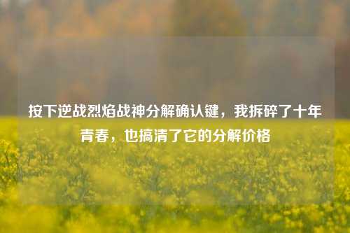 按下逆战烈焰战神分解确认键，我拆碎了十年青春，也搞清了它的分解价格