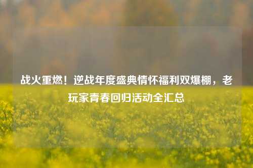 战火重燃！逆战年度盛典情怀福利双爆棚，老玩家青春回归活动全汇总