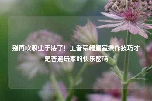 别再吹职业手法了！王者荣耀皇室操作技巧才是普通玩家的快乐密码