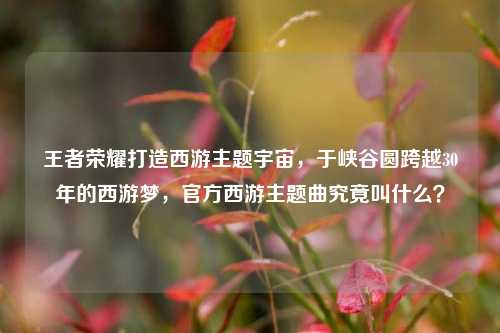 王者荣耀打造西游主题宇宙，于峡谷圆跨越30年的西游梦，官方西游主题曲究竟叫什么？