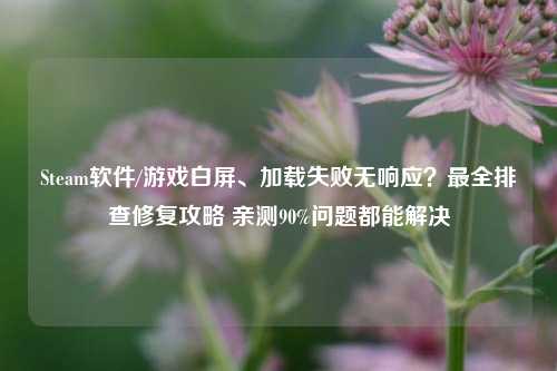 Steam软件/游戏白屏、加载失败无响应？最全排查修复攻略 亲测90%问题都能解决