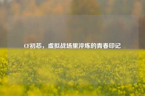 CF初芯，虚拟战场里淬炼的青春印记