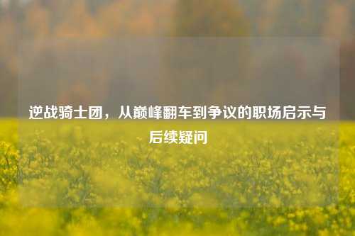 逆战骑士团,从巅峰翻车到争议的职场启示与后续疑问