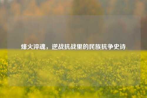 烽火淬魂，逆战抗战里的民族抗争史诗