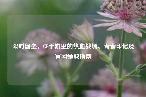 限时堡垒，CF手游里的热血战场、青春印记及官网领取指南
