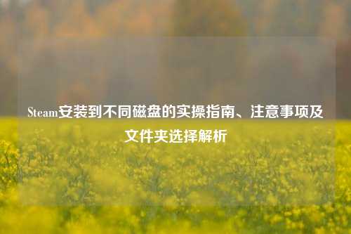 Steam安装到不同磁盘的实操指南、注意事项及文件夹选择解析