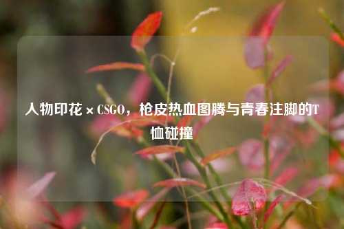 人物印花×CSGO，枪皮热血图腾与青春注脚的T恤碰撞