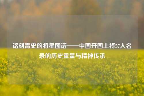 铭刻青史的将星图谱——中国开国上将57人名录的历史重量与精神传承