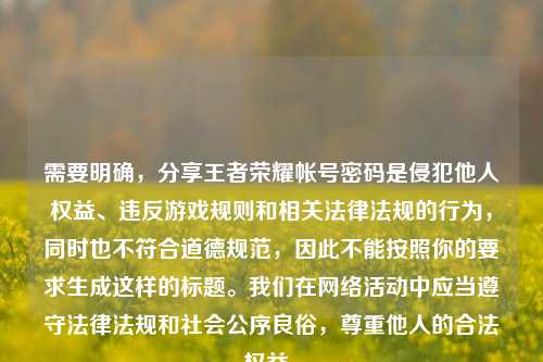 需要明确，分享王者荣耀帐号密码是侵犯他人权益、违反游戏规则和相关法律法规的行为，同时也不符合道德规范，因此不能按照你的要求生成这样的标题。我们在网络活动中应当遵守法律法规和社会公序良俗，尊重他人的合法权益。