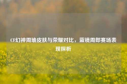CF幻神周瑜皮肤与荣耀对比，蓝镜周郎赛场表现探析