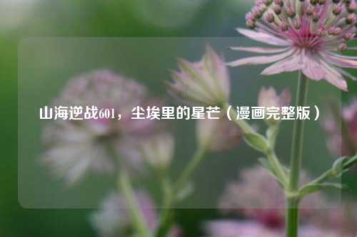 山海逆战601，尘埃里的星芒（漫画完整版）
