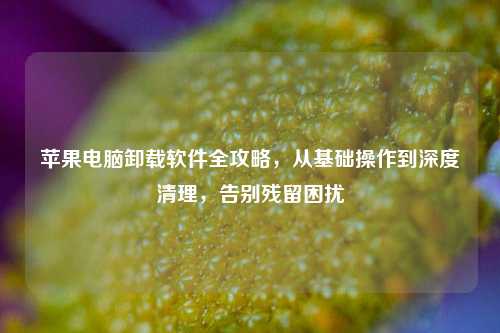 苹果电脑卸载软件全攻略，从基础操作到深度清理，告别残留困扰