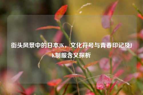 街头风景中的日本JK，文化符号与青春印记及JK制服含义探析
