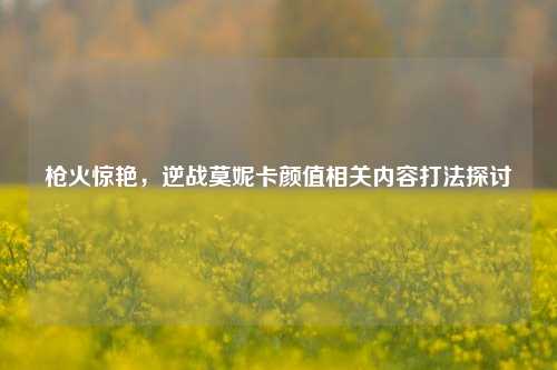 枪火惊艳，逆战莫妮卡颜值相关内容打法探讨