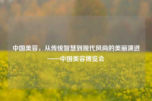 中国美容，从传统智慧到现代风尚的美丽演进——中国美容博览会