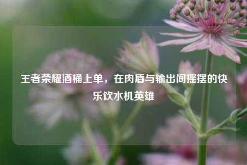 王者荣耀酒桶上单，在肉盾与输出间摇摆的快乐饮水机英雄