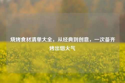 烧烤食材清单大全，从经典到创意，一次备齐烤出烟火气