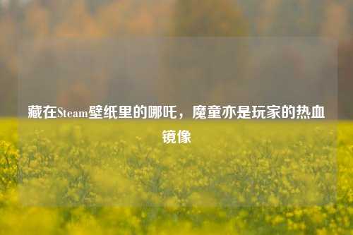 藏在Steam壁纸里的哪吒，魔童亦是玩家的热血镜像