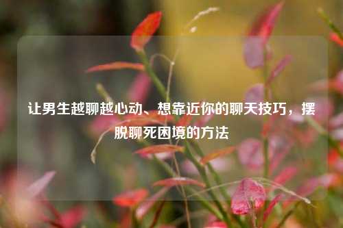 让男生越聊越心动、想靠近你的聊天技巧，摆脱聊死困境的方法