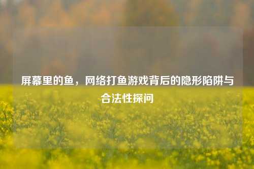 屏幕里的鱼，网络打鱼游戏背后的隐形陷阱与合法性探问