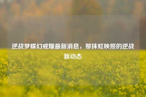 逆战梦蝶幻戒耀最新消息，那抹虹映照的逆战新动态