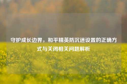 守护成长边界，和平精英防沉迷设置的正确方式与关闭相关问题解析