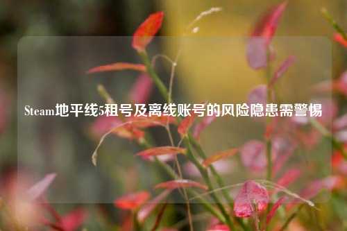Steam地平线5租号及离线账号的风险隐患需警惕