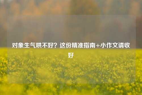 对象生气哄不好？这份精准指南+小作文请收好