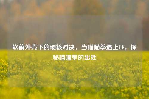 软萌外壳下的硬核对决,当喵喵拳遇上CF,探秘喵喵拳的出处