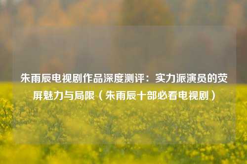 朱雨辰电视剧作品深度测评:实力派演员的荧屏魅力与局限(朱雨辰十部必看电视剧)