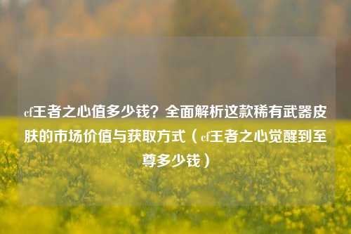 cf王者之心值多少钱？全面解析这款稀有武器皮肤的市场价值与获取方式（cf王者之心觉醒到至尊多少钱）