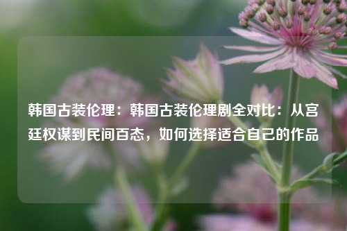 韩国古装伦理：韩国古装伦理剧全对比：从宫廷权谋到民间百态，如何选择适合自己的作品