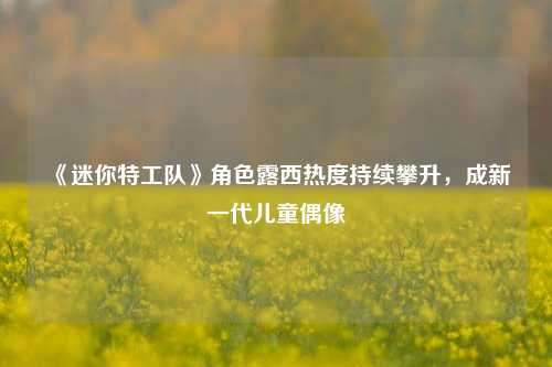《迷你特工队》角色露西热度持续攀升，成新一代儿童偶像