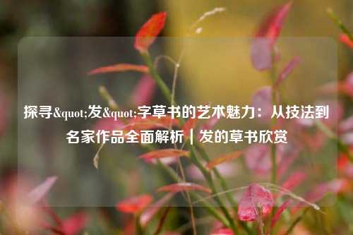 探寻"发"字草书的艺术魅力：从技法到名家作品全面解析｜发的草书欣赏