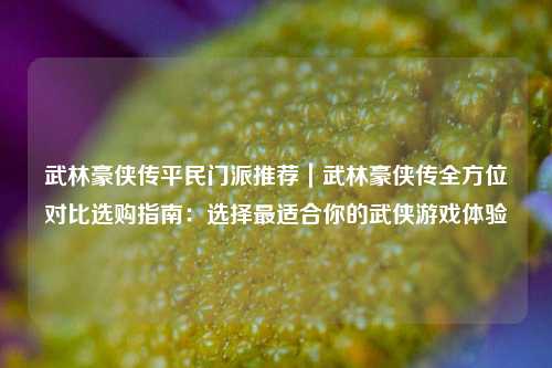 武林豪侠传平民门派推荐｜武林豪侠传全方位对比选购指南：选择最适合你的武侠游戏体验