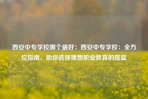 西安中专学校哪个最好：西安中专学校：全方位指南，助你选择理想职业教育的摇篮
